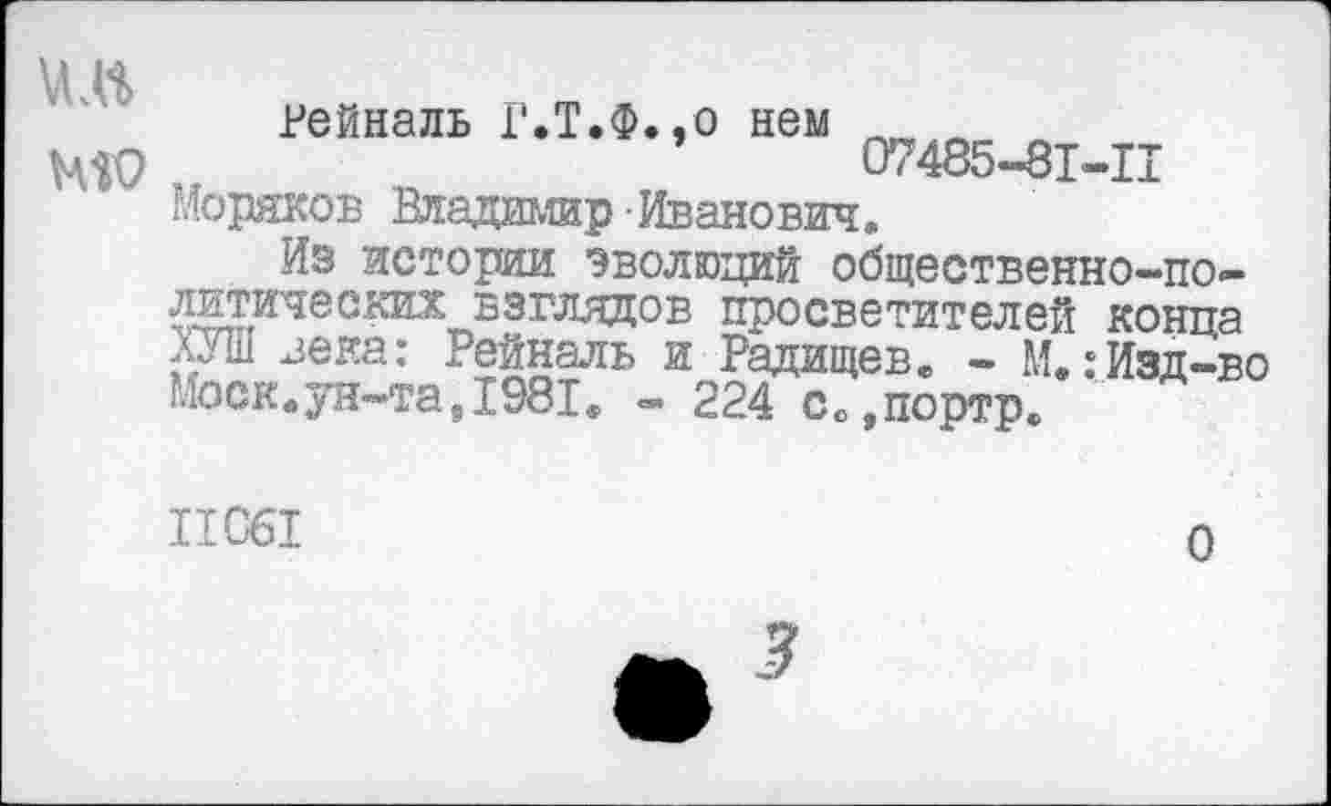 ﻿
Рейналь Г.Т.Ф.,о нем л 07485-81-11
Моряков Владимир Иванович.
Из истории эволюций общественно-политических взглядов просветителей конца ХУШ зека: Рейналь и Радищев. - М.:Изд-во Моск.ун-та,1981. - 224 с0,портр.
11061
0